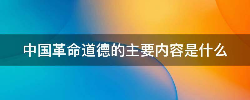 中国革命道德的主要内容是什么 中国革命道德的主要内容是什么简答题