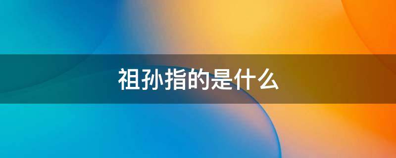 祖孙指的是什么 祖孙指的是什么关系
