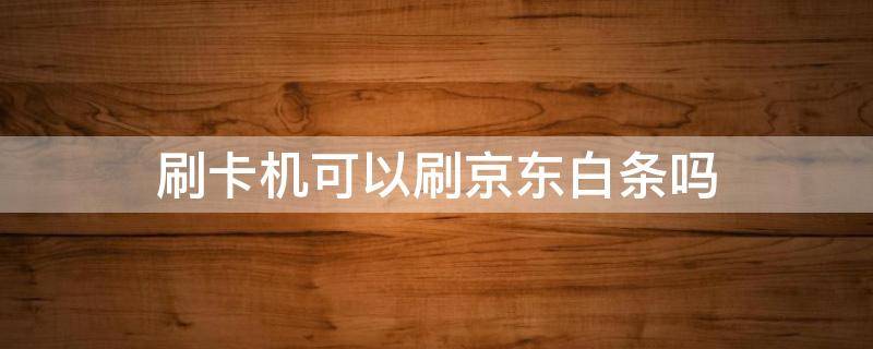 刷卡机可以刷京东白条吗（京东白条卡可以刷pos机吗）