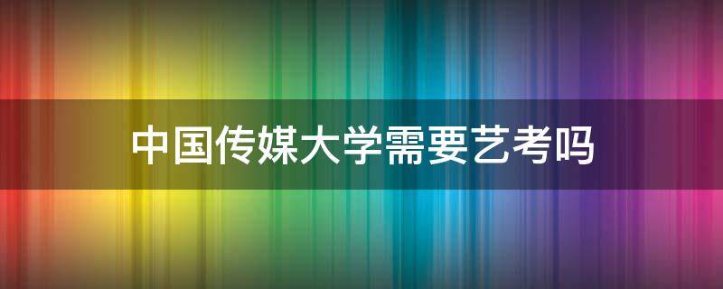 中国传媒大学需要艺考吗 中国传媒大学是否需要艺考