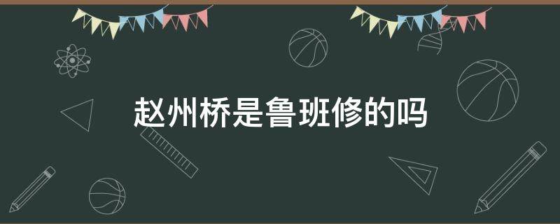 赵州桥是鲁班修的吗（赵洲桥是鲁班修的吗）