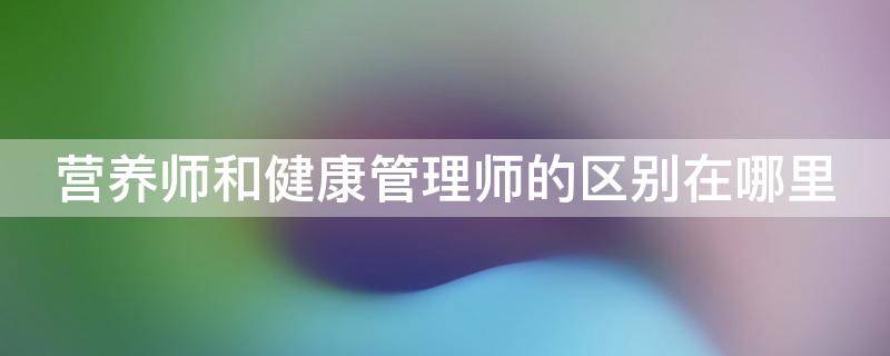 营养师和健康管理师的区别在哪里（营养师和健康管理师有什么区别）