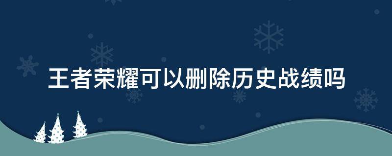 王者荣耀可以删除历史战绩吗 王者荣耀的历史战绩能删除吗