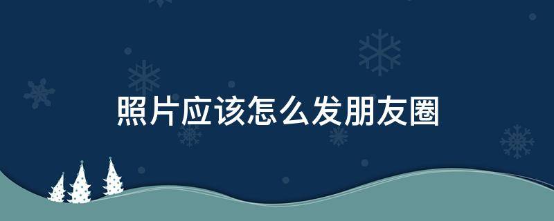 照片应该怎么发朋友圈（照片咋发朋友圈）