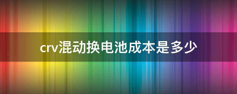 crv混动换电池成本是多少（本田crv混动电池组多少钱）
