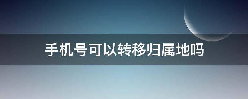 手机号可以转移归属地吗（手机号归属地能转移吗）