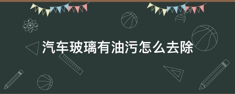 汽车玻璃有油污怎么去除（汽车玻璃里面有油污怎么去除）