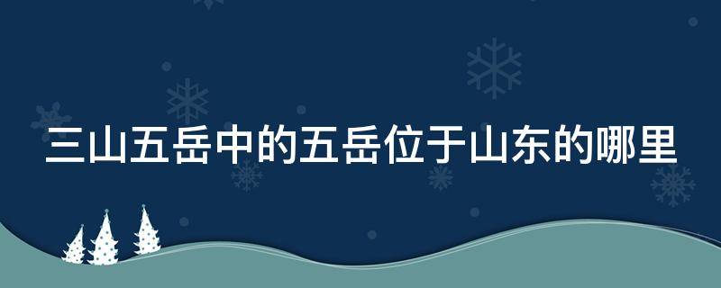 三山五岳中的五岳位于山东的哪里 三山五岳中的五岳位于山东的哪里啊
