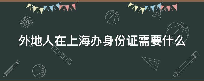 外地人在上海办身份证需要什么 外地人在上海办身份证需要什么证件和材料