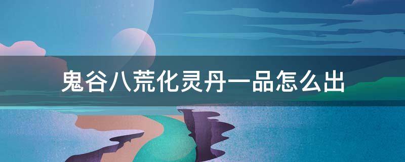 鬼谷八荒化灵丹一品怎么出（鬼谷八荒1品化灵丹）