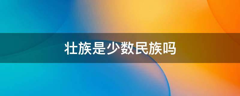 壮族是少数民族吗 壮族是少数民族吗少数民族有哪些?