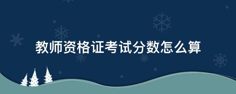 教师资格证考试分数怎么算 考教师资格证的分数怎么算