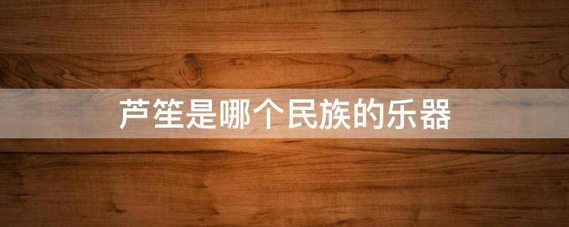 芦笙是哪个民族的乐器 芦笙是哪个民族的乐器图片
