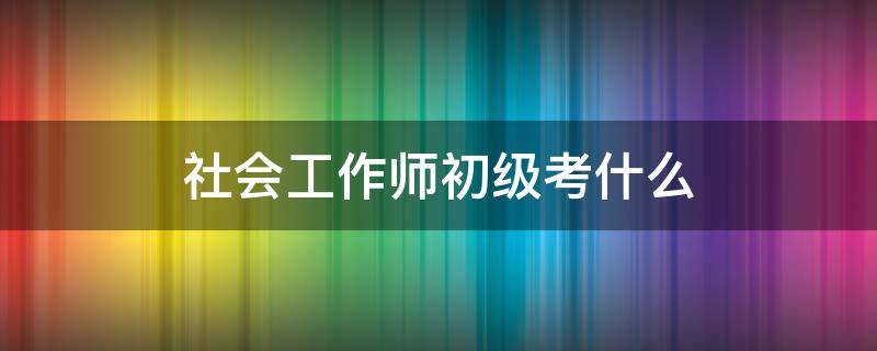 社会工作师初级考什么 初级社会工作师报考条件是什么