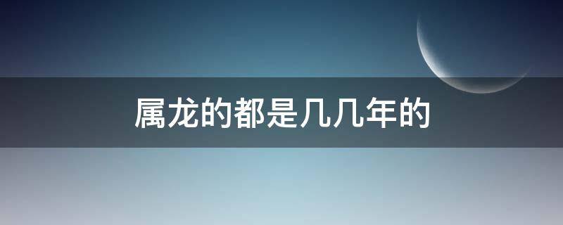 属龙的都是几几年的（属龙的都是几几年的人）