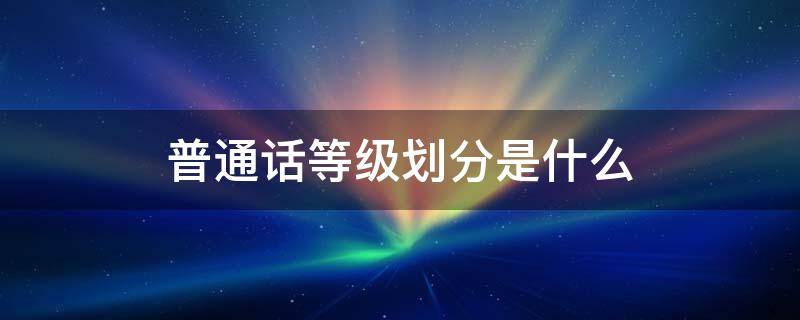 普通话等级划分是什么（普通话等级分别是什么）
