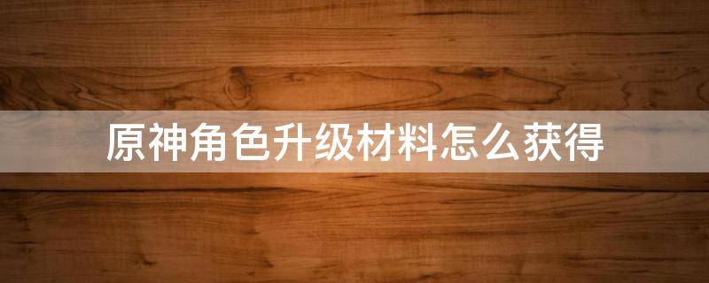 原神角色升级材料怎么获得（原神角色升级所需材料）
