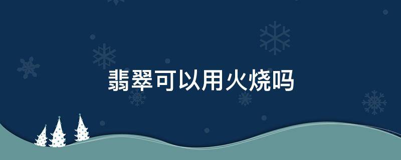 翡翠可以用火烧吗（翡翠可以用火机烧吗）