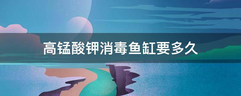 高锰酸钾消毒鱼缸要多久 高锰酸钾消毒鱼缸要多长时间