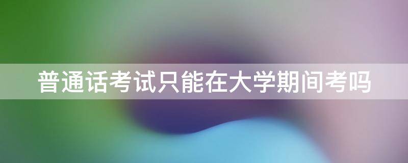 普通话考试只能在大学期间考吗（普通话证只能在大学期间考吗）