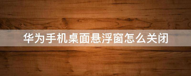 华为手机桌面悬浮窗怎么关闭（华为手机桌面的悬浮窗怎么关闭）