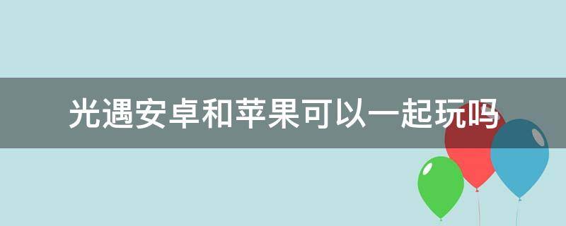 光遇安卓和苹果可以一起玩吗（光遇安卓和苹果可以一起玩吗2022）