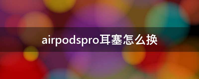 airpodspro耳塞怎么换 AirPodspro耳塞怎么更换