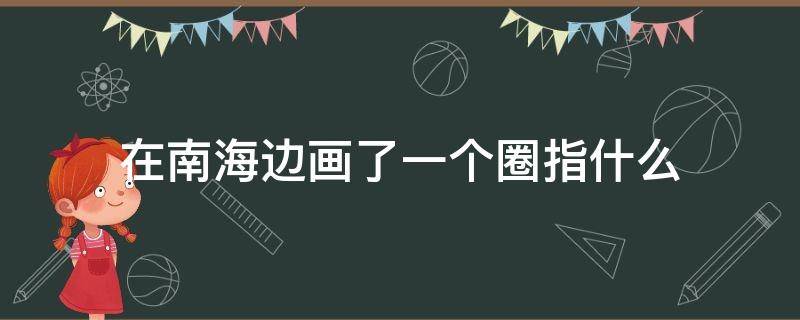 在南海边画了一个圈指什么 在南海边画了一个圈指什么为什么要画圈
