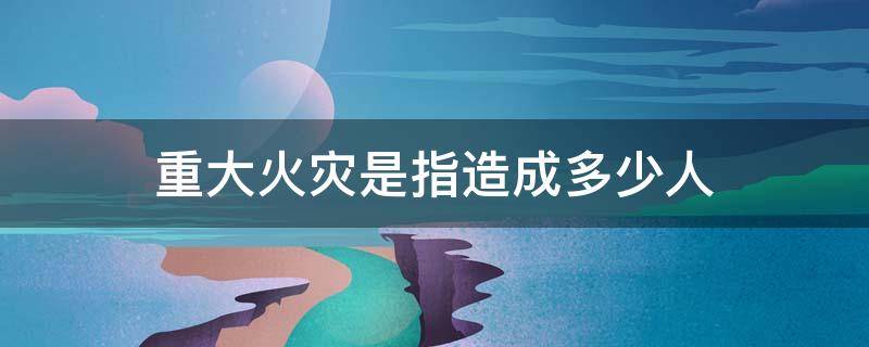 重大火灾是指造成多少人（特别重大火灾是指造成多少人）