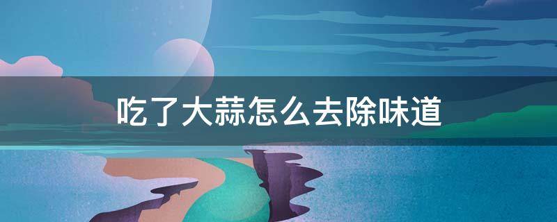 吃了大蒜怎么去除味道（吃了大蒜怎么去除味道最快）