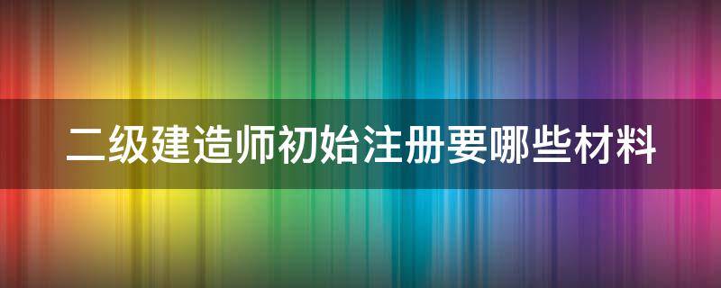 二级建造师初始注册要哪些材料 二级建造师初始注册注意事项