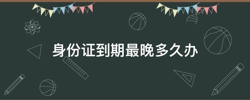 身份证到期最晚多久办（身份证到期最晚多久办理）