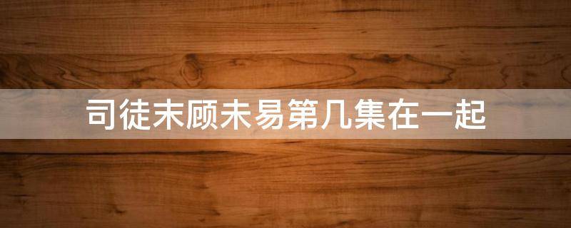 司徒末顾未易第几集在一起 顾末易和司徒末第一次是哪一集