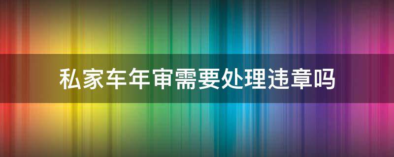 私家车年审需要处理违章吗 私家车违章没处理能年审吗