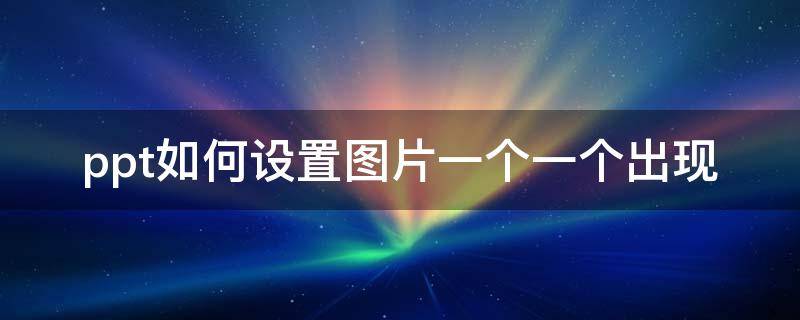 ppt如何设置图片一个一个出现 ppt如何设置图片一个一个出现顺序