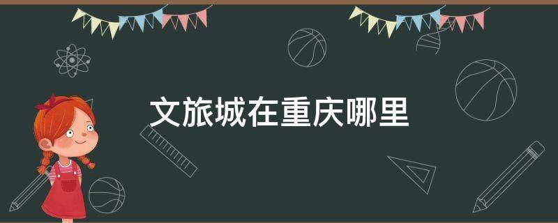文旅城在重庆哪里 最新重庆文旅城情况如何