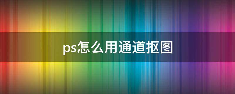 ps怎么用通道抠图（ps怎么用通道抠图婚纱）
