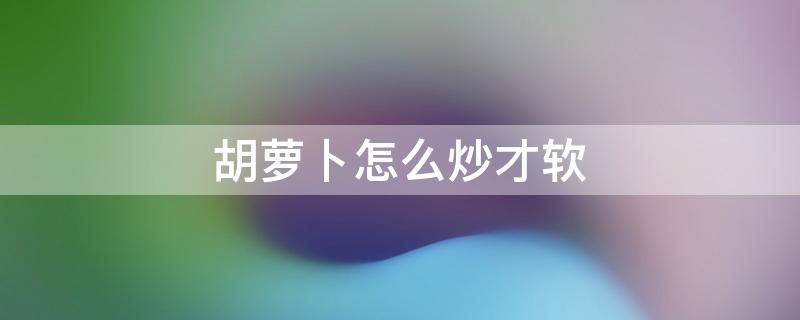 胡萝卜怎么炒才软（胡萝卜怎么炒出来软软的）