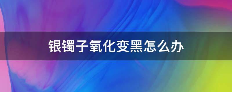 银镯子氧化变黑怎么办 银镯发黑了怎么办