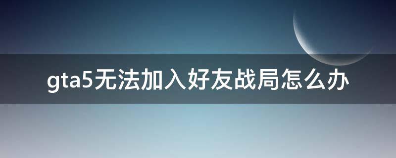 gta5无法加入好友战局怎么办（GTA5无法加入好友战局）