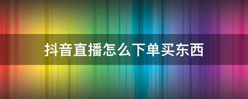 抖音直播怎么下单买东西 抖音直播的东西怎么下单买