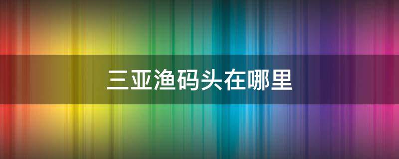 三亚渔码头在哪里 三亚渔人码头在哪