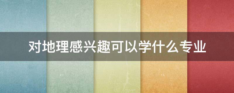 对地理感兴趣可以学什么专业（喜欢地理可以学什么专业）