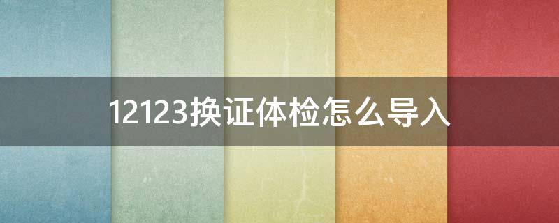 12123换证体检怎么导入 12123换证需要提交体检证明吗