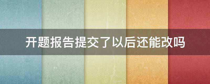 开题报告提交了以后还能改吗（开题报告提交后可以改题目吗）