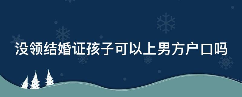 没领结婚证孩子可以上男方户口吗（没领结婚证孩子可以上男方户口吗）