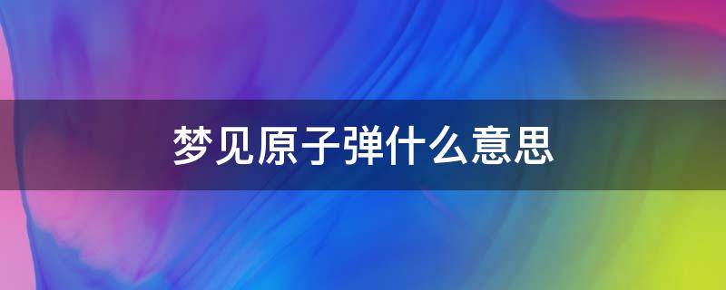 梦见原子弹什么意思 梦见原孑弹爆炸