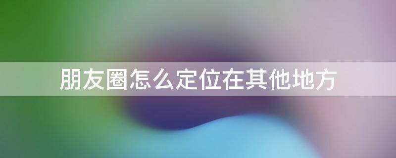 朋友圈怎么定位在其他地方（朋友圈怎么定位在其他地方苹果）