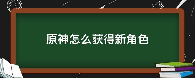 原神怎么获得新角色（原神怎么获得新角色用什么抽）