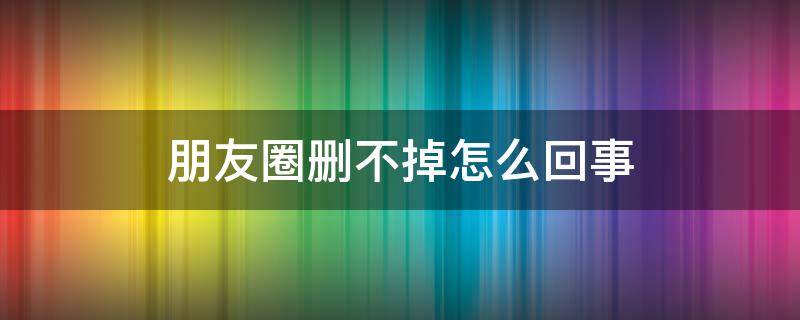 朋友圈删不掉怎么回事 朋友圈删除不掉怎么回事
